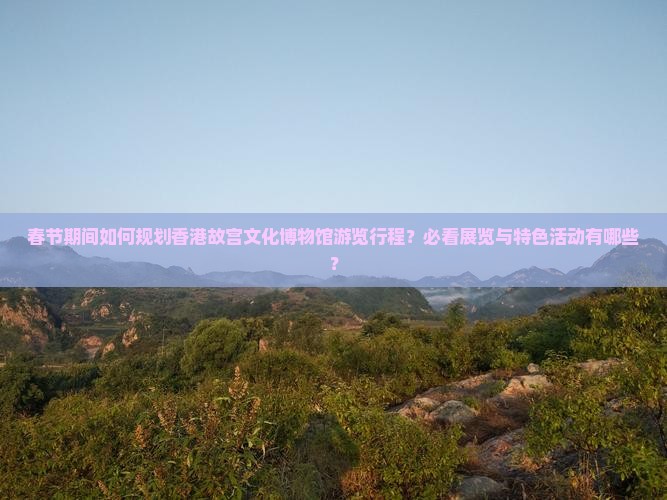 春节期间如何规划香港故宫文化博物馆游览行程？必看展览与特色活动有哪些？