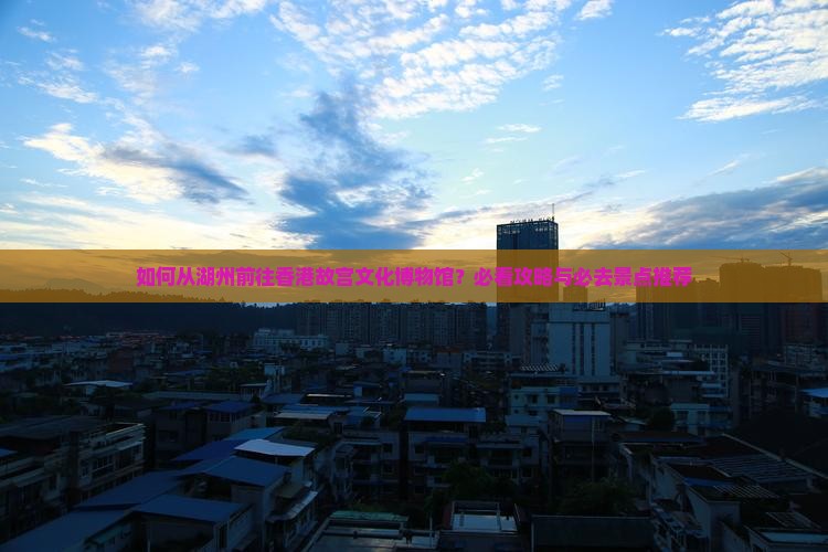 如何从湖州前往香港故宫文化博物馆？必看攻略与必去景点推荐
