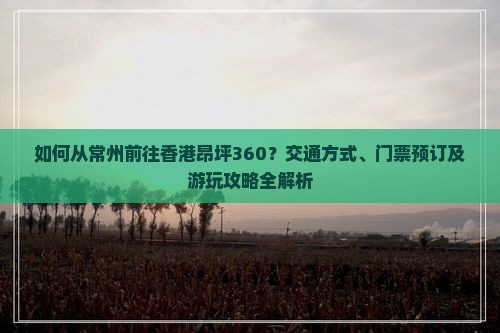 如何从常州前往香港昂坪360？交通方式、门票预订及游玩攻略全解析