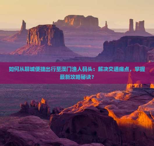如何从聊城便捷出行至澳门渔人码头：解决交通痛点，掌握最新攻略秘诀？