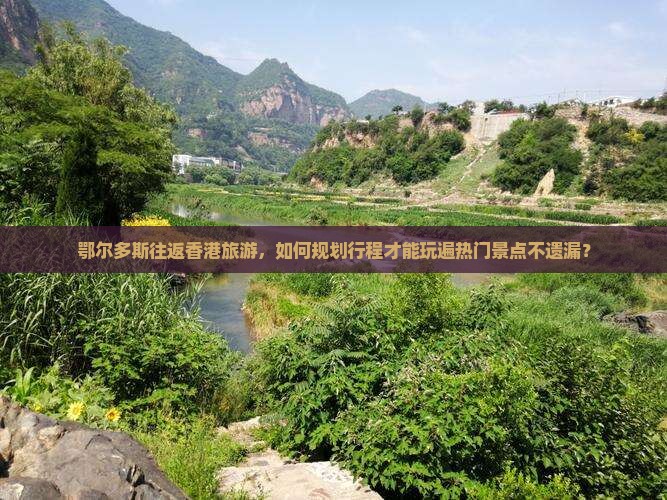 鄂尔多斯往返香港旅游，如何规划行程才能玩遍热门景点不遗漏？