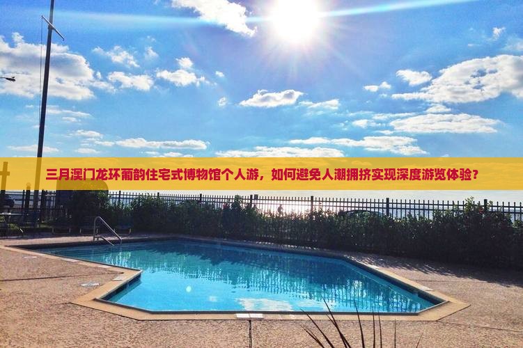 三月澳门龙环葡韵住宅式博物馆个人游，如何避免人潮拥挤实现深度游览体验？