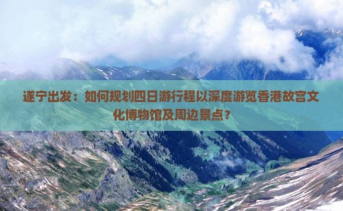 遂宁出发：如何规划四日游行程以深度游览香港故宫文化博物馆及周边景点？