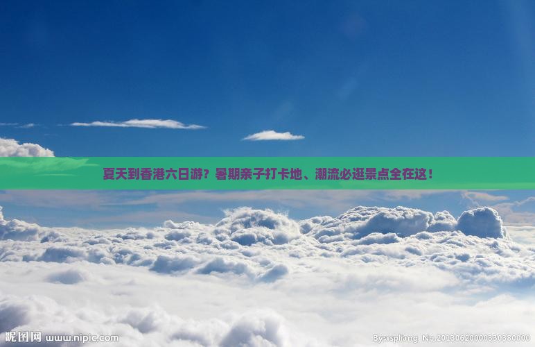 夏天到香港六日游？暑期亲子打卡地、潮流必逛景点全在这！