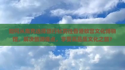 如何从南充选择旅行社前往香港故宫文化博物馆，解决旅游痛点，享受高品质文化之旅？