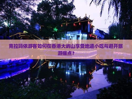 克拉玛依游客如何在香港大屿山享受地道小吃与避开旅游痛点？