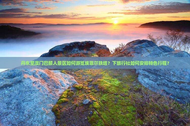 丹东至澳门巴黎人景区如何游览埃菲尔铁塔？下旅行社如何安排特色行程？