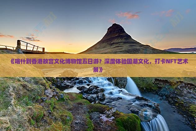 《喀什到香港故宫文化博物馆五日游？深度体验国潮文化，打卡NFT艺术展》