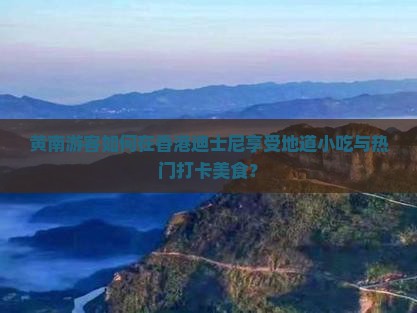 黄南游客如何在香港迪士尼享受地道小吃与热门打卡美食？