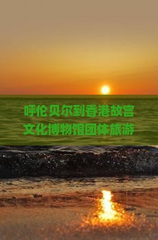呼伦贝尔到香港故宫文化博物馆团体旅游招募启事及行程安排