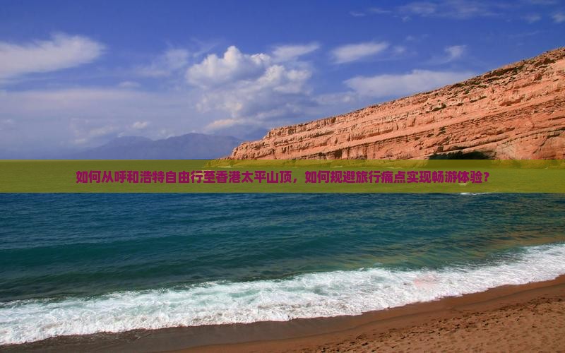 如何从呼和浩特自由行至香港太平山顶，如何规避旅行痛点实现畅游体验？