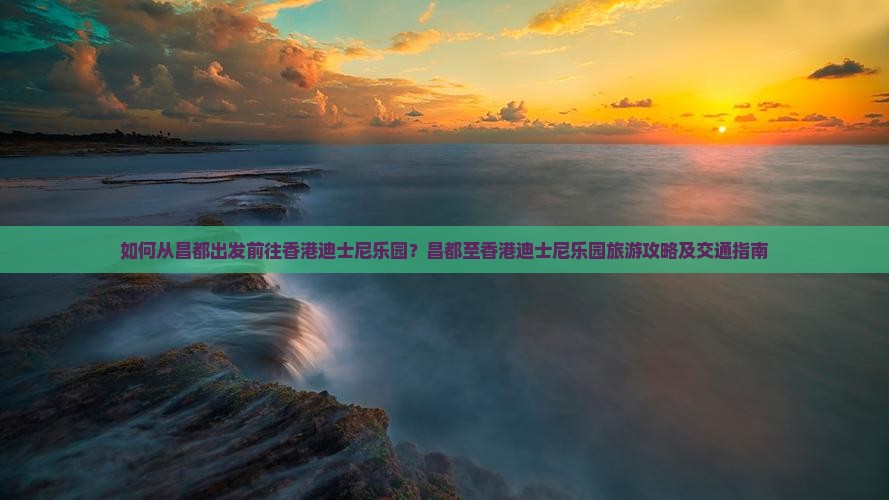 如何从昌都出发前往香港迪士尼乐园？昌都至香港迪士尼乐园旅游攻略及交通指南