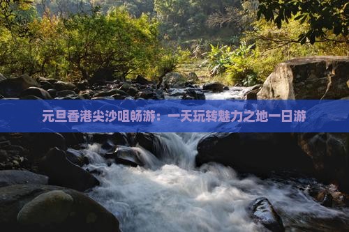 元旦香港尖沙咀畅游：一天玩转魅力之地一日游