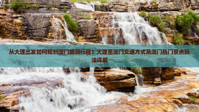 从大理出发如何规划澳门旅游行程？大理至澳门交通方式及澳门热门景点玩法详解