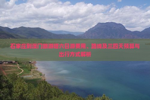 石家庄到澳门旅游塔六日游费用、路线及三四天预算与出行方式解析