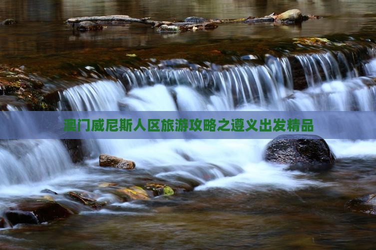 澳门威尼斯人区旅游攻略之遵义出发精品