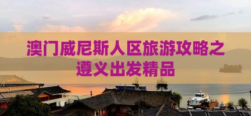 澳门威尼斯人区旅游攻略之遵义出发精品