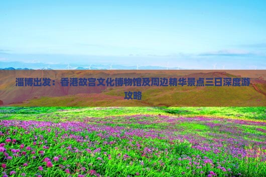 淄博出发：香港故宫文化博物馆及周边精华景点三日深度游攻略
