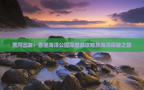 黑河出发：香港海洋公园深度游攻略及海洋探秘之旅