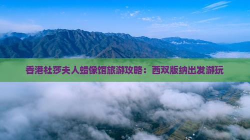 香港杜莎夫人蜡像馆旅游攻略：西双版纳出发游玩