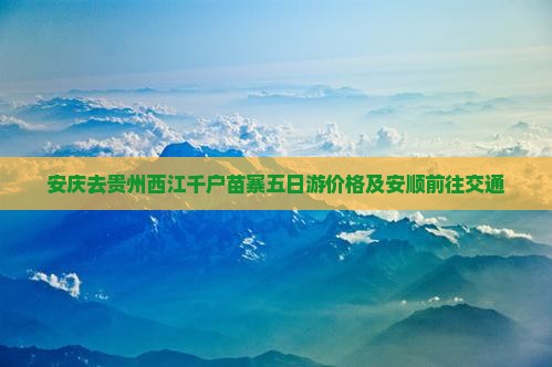 安庆去贵州西江千户苗寨五日游价格及安顺前往交通