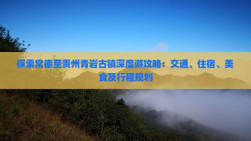 探索常德至贵州青岩古镇深度游攻略：交通、住宿、美食及行程规划