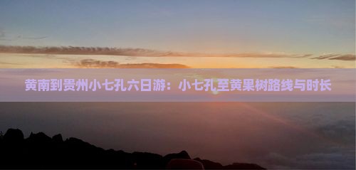 黄南到贵州小七孔六日游：小七孔至黄果树路线与时长