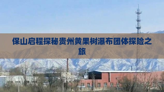 保山启程探秘贵州黄果树瀑布团体探险之旅