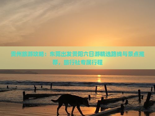 贵州旅游攻略：东莞出发贵阳六日游精选路线与景点推荐，旅行社专属行程