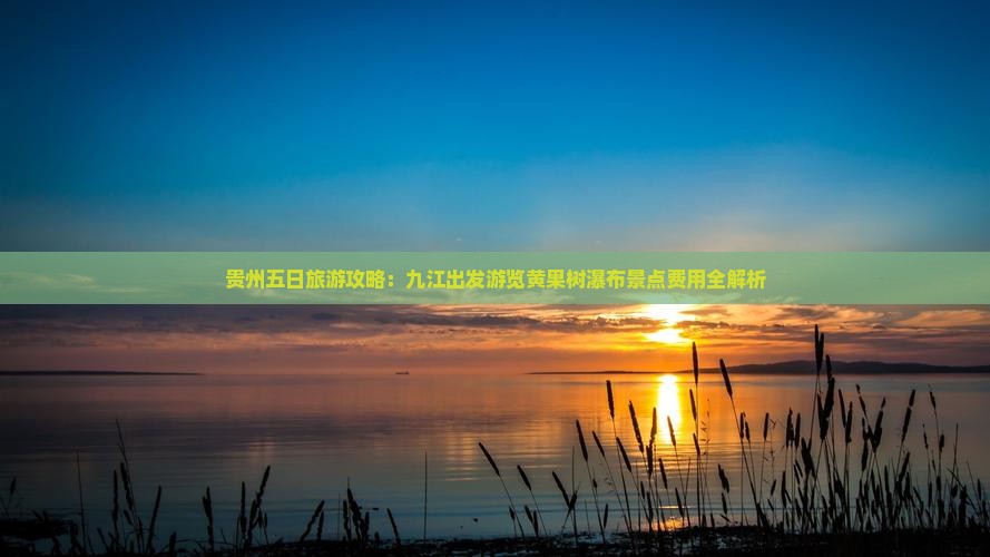 贵州五日旅游攻略：九江出发游览黄果树瀑布景点费用全解析
