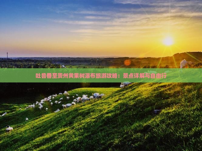 吐鲁番至贵州黄果树瀑布旅游攻略：景点详解与自由行