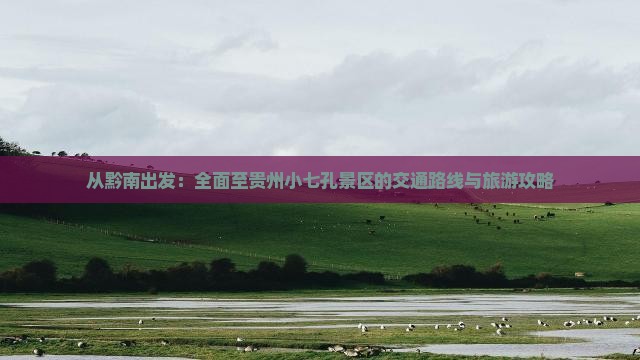 从黔南出发：全面至贵州小七孔景区的交通路线与旅游攻略
