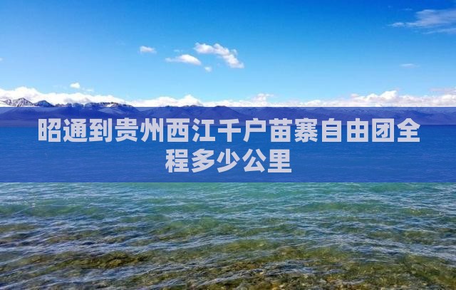 昭通到贵州西江千户苗寨自由团全程多少公里