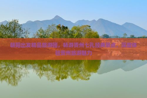 朝阳出发精品旅游团，畅游贵州七孔经典景点，深度体验贵州旅游魅力