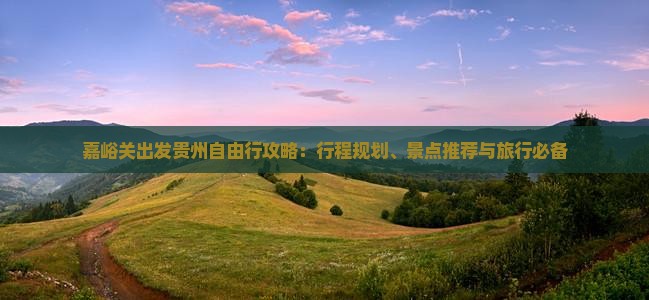 嘉峪关出发贵州自由行攻略：行程规划、景点推荐与旅行必备