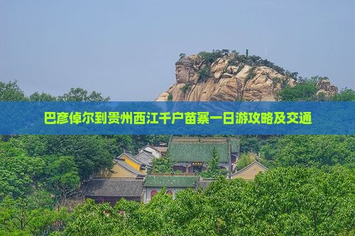 巴彦倬尔到贵州西江千户苗寨一日游攻略及交通