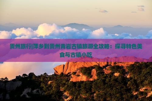 贵州旅行|萍乡到贵州青岩古镇旅游全攻略：探寻特色美食与古镇小吃