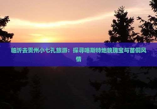 临沂去贵州小七孔旅游：探寻喀斯特地貌瑰宝与苗侗风情