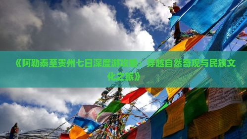 《阿勒泰至贵州七日深度游攻略：穿越自然奇观与民族文化之旅》