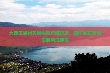 大理去贵州黄果树瀑布哪里玩，如何坐车及至云南丽江距离