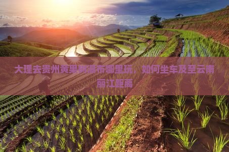 大理去贵州黄果树瀑布哪里玩，如何坐车及至云南丽江距离