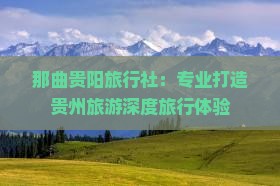 那曲贵阳旅行社：专业打造贵州旅游深度旅行体验
