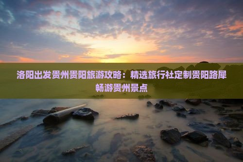 洛阳出发贵州贵阳旅游攻略：精选旅行社定制贵阳路犀畅游贵州景点