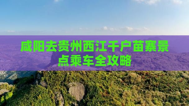 咸阳去贵州西江千户苗寨景点乘车全攻略