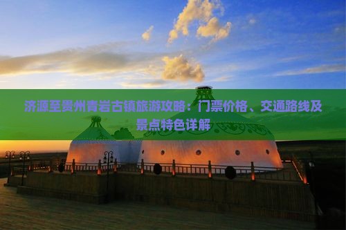 济源至贵州青岩古镇旅游攻略：门票价格、交通路线及景点特色详解