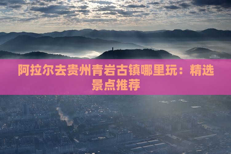 阿拉尔去贵州青岩古镇哪里玩：精选景点推荐