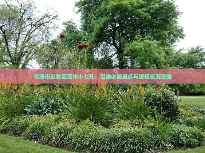 乌海市出发至贵州小七孔：沿途必游景点与终极旅游攻略