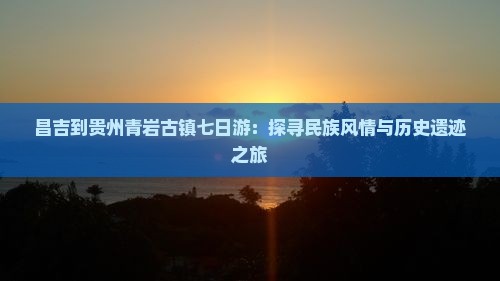 昌吉到贵州青岩古镇七日游：探寻民族风情与历史遗迹之旅