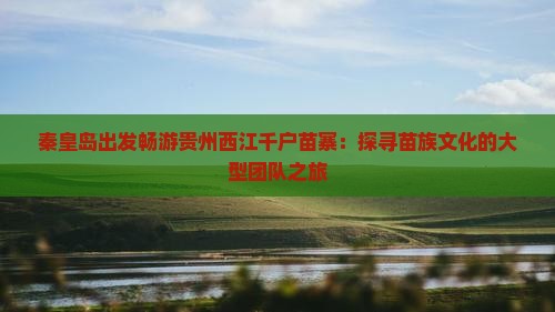 秦皇岛出发畅游贵州西江千户苗寨：探寻苗族文化的大型团队之旅