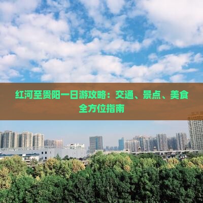 红河至贵阳一日游攻略：交通、景点、美食全方位指南